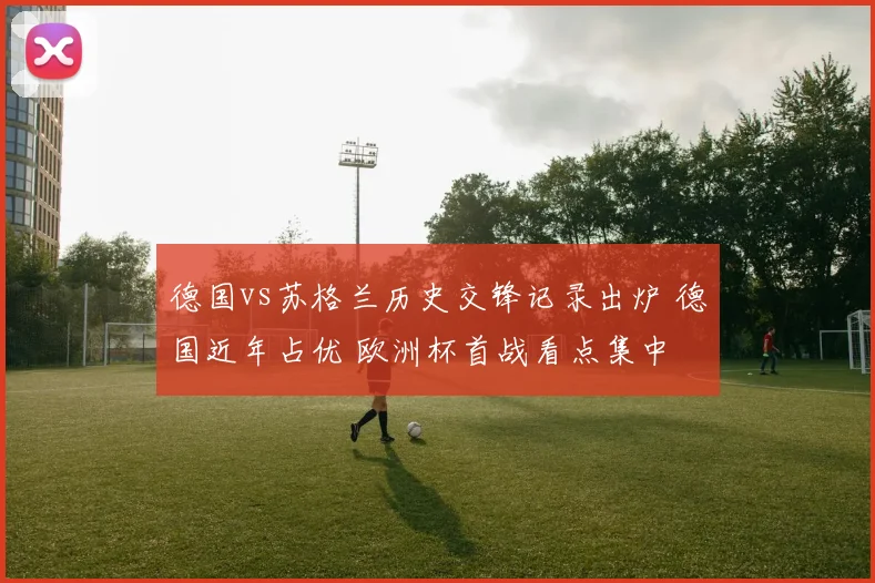 德国vs苏格兰历史交锋记录出炉 德国近年占优 欧洲杯首战看点集中
