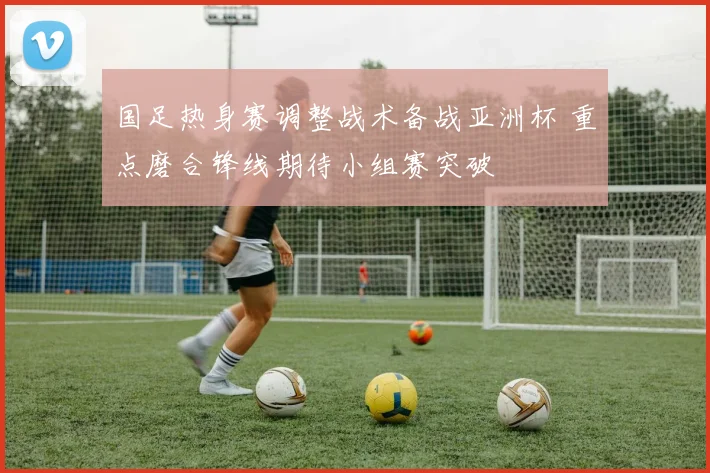 国足热身赛调整战术备战亚洲杯 重点磨合锋线期待小组赛突破