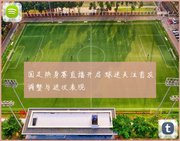 国足热身赛直播开启 球迷关注首发调整与进攻表现