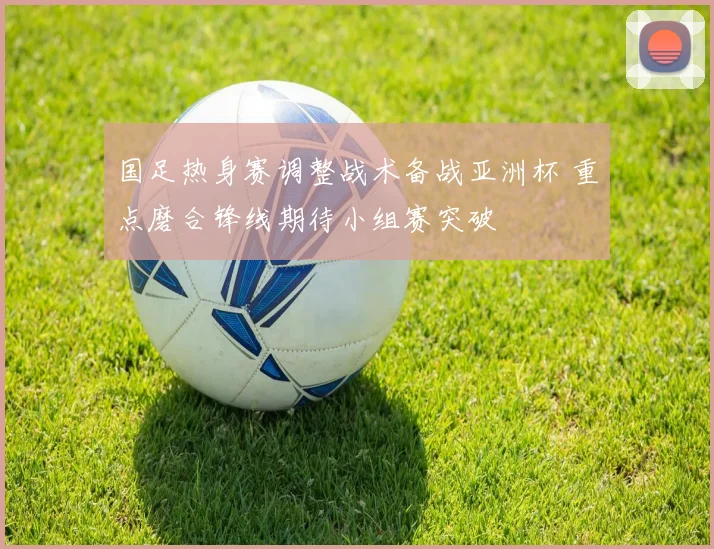 国足热身赛调整战术备战亚洲杯 重点磨合锋线期待小组赛突破