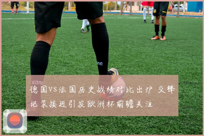 德国vs法国历史战绩对比出炉 交锋记录接近引发欧洲杯前瞻关注