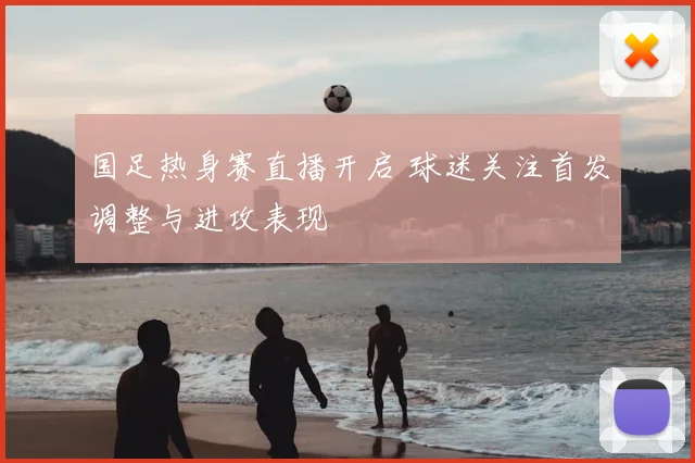 国足热身赛直播开启 球迷关注首发调整与进攻表现